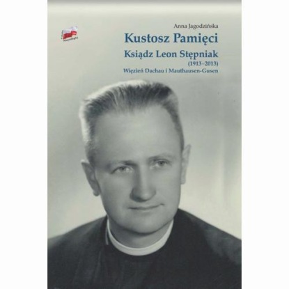 Anna Jagodzińska - Kustosz Pamięci. Ksiądz Leon Stępniak (1913-2013). Więzień Dachau i Mauthausen-Gusen