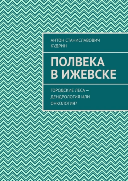 Обложка книги Полвека в Ижевске. Городские леса – дендрология или онкология?, Антон Станиславович Кудрин