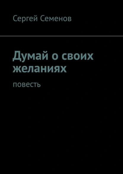 Обложка книги Думай о своих желаниях. Повесть, Сергей Семенов