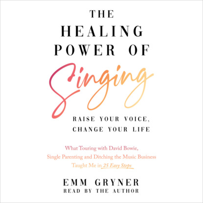 The Healing Power of Singing - Raise Your Voice, Change Your Life (What Touring with David Bowie, Single Parenting and Ditching the Music Business Taught Me in 25 Easy Steps) (Unabridged) - Emm Gryner