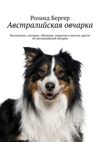 Обложка книги Австралийская овчарка. Воспитание, питание, обучение, характер и многое другое об австралийской овчарке, Роланд Бергер