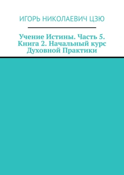 Обложка книги Учение Истины. Часть 5. Книга 2. Начальный курс Духовной Практики, Игорь Николаевич Цзю