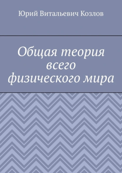 Обложка книги Общая теория всего физического мира, Юрий Витальевич Козлов