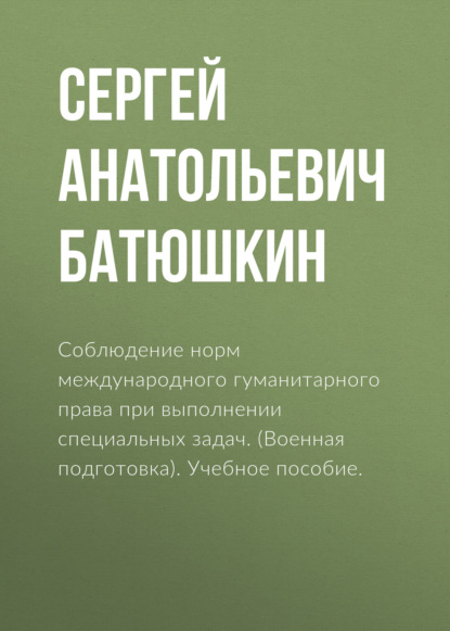 Соблюдение норм международного гуманитарного права при выполнении специальных задач. (Военная подготовка). Учебное пособие.