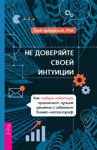 Не доверяйте своей интуиции. Как лидеры-новаторы принимают лучшие решения и избегают бизнес-катастроф