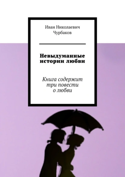 Обложка книги Невыдуманные истории любви. Книга содержит три повести о любви, Иван Николаевич Чурбаков