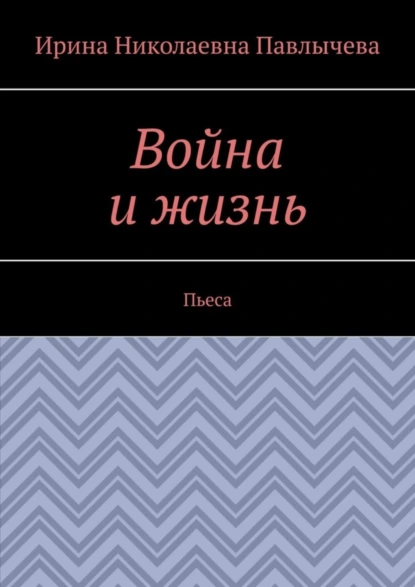 Обложка книги Война и жизнь. Пьеса, Ирина Николаевна Павлычева