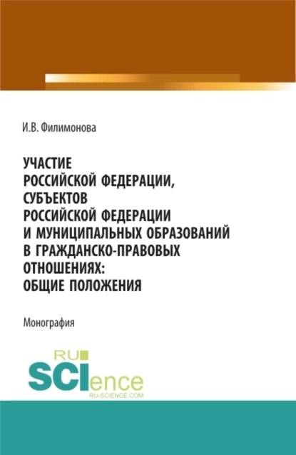 Обложка книги Участие Российской Федерации, субъектов Российской Федерации и муниципальных образований в гражданско-правовых отношениях: общие положения. (Аспирантура, Бакалавриат, Магистратура). Монография., И. В. Филимонова