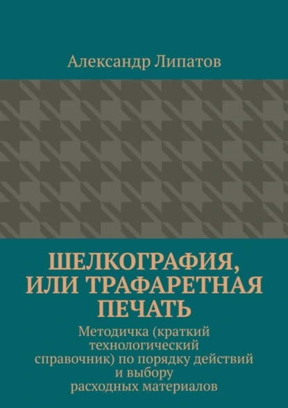 Обложка книги Шелкография, или Трафаретная печать. Методичка (краткий технологический справочник) по порядку действий и выбору расходных материалов, Александр Липатов