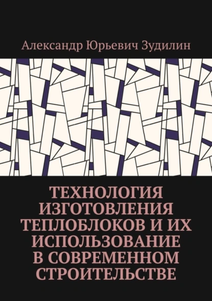 Обложка книги Технология изготовления теплоблоков и их использование в современном строительстве, Александр Юрьевич Зудилин