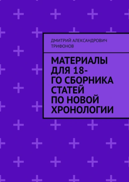 Обложка книги Материалы для 18-го сборника статей по Новой хронологии, Дмитрий Александрович Трифонов