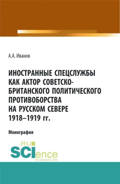 Обложка книги Иностранные спецслужбы как актор советско-британского политического противоборства на Русском Севере 1918-1919 гг. (Аспирантура, Бакалавриат, Магистратура). Монография., Андрей Александрович Иванов