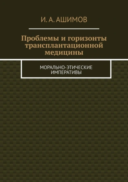 Обложка книги Проблемы и горизонты трансплантационной медицины. Морально-этические императивы, И. А. Ашимов