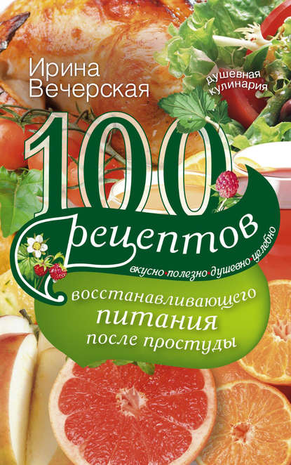 Ирина Вечерская — 100 рецептов восстанавливающего питания после простуды. Вкусно, полезно, душевно, целебно